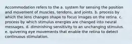 Accommodation refers to the a. system for sensing the position and movement of muscles, tendons, and joints. b. process by which the lens changes shape to focus images on the retina. c. process by which stimulus energies are changed into neural messages. d. diminishing sensitivity to an unchanging stimulus. e. quivering eye movements that enable the retina to detect continuous stimulation.