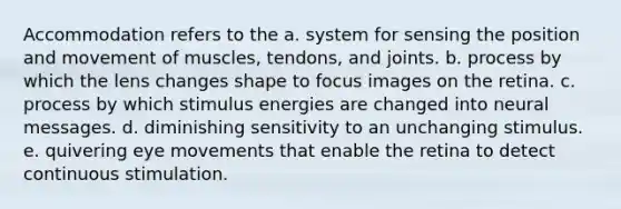 Accommodation refers to the a. system for sensing the position and movement of muscles, tendons, and joints. b. process by which the lens changes shape to focus images on the retina. c. process by which stimulus energies are changed into neural messages. d. diminishing sensitivity to an unchanging stimulus. e. quivering eye movements that enable the retina to detect continuous stimulation.