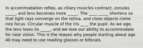 In accommodation reflex, as ciliary muscles contract, zonulas _____, and lens becomes more _____. The ____ _____ shortens so that light rays converge on the retina, and close objects come into focus. Circular muscle of the iris ____ the pupil. As we age, the lens loses its _____, and we lose our ability to accommodate for near vision. This is the reason why people starting about age 40 may need to use reading glasses or bifocals.