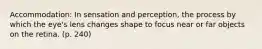 Accommodation: In sensation and perception, the process by which the eye's lens changes shape to focus near or far objects on the retina. (p. 240)