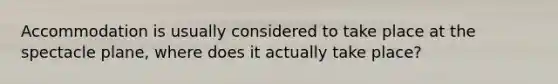 Accommodation is usually considered to take place at the spectacle plane, where does it actually take place?