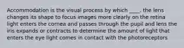 Accommodation is the visual process by which ____. the lens changes its shape to focus images more clearly on the retina light enters the cornea and passes through the pupil and lens the iris expands or contracts to determine the amount of light that enters the eye light comes in contact with the photoreceptors