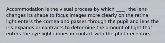 Accommodation is the visual process by which ____. the lens changes its shape to focus images more clearly on the retina light enters the cornea and passes through the pupil and lens the iris expands or contracts to determine the amount of light that enters the eye light comes in contact with the photoreceptors