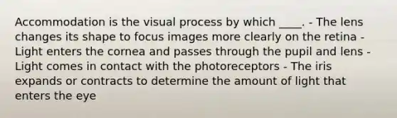 Accommodation is the visual process by which ____. - The lens changes its shape to focus images more clearly on the retina - Light enters the cornea and passes through the pupil and lens - Light comes in contact with the photoreceptors - The iris expands or contracts to determine the amount of light that enters the eye