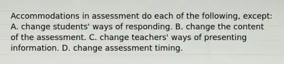 Accommodations in assessment do each of the​ following, ​except: A. change​ students' ways of responding. B. change the content of the assessment. C. change​ teachers' ways of presenting information. D. change assessment timing.