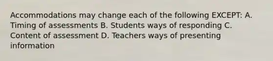 Accommodations may change each of the following EXCEPT: A. Timing of assessments B. Students ways of responding C. Content of assessment D. Teachers ways of presenting information