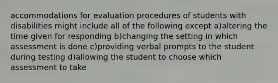 accommodations for evaluation procedures of students with disabilities might include all of the following except a)altering the time given for responding b)changing the setting in which assessment is done c)providing verbal prompts to the student during testing d)allowing the student to choose which assessment to take