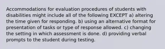 Accommodations for evaluation procedures of students with disabilities might include all of the following EXCEPT a) altering the time given for responding. b) using an alternative format for presentation of tasks or type of response allowed. c) changing the setting in which assessment is done. d) providing verbal prompts to the student during testing.