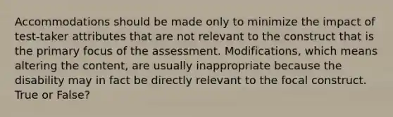 Accommodations should be made only to minimize the impact of test-taker attributes that are not relevant to the construct that is the primary focus of the assessment. Modifications, which means altering the content, are usually inappropriate because the disability may in fact be directly relevant to the focal construct. True or False?