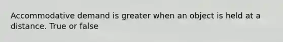 Accommodative demand is greater when an object is held at a distance. True or false
