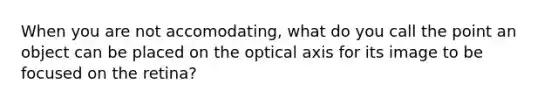 When you are not accomodating, what do you call the point an object can be placed on the optical axis for its image to be focused on the retina?