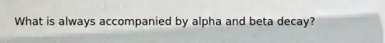 What is always accompanied by alpha and beta decay?