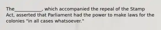 The____________, which accompanied the repeal of the Stamp Act, asserted that Parliament had the power to make laws for the colonies "in all cases whatsoever."