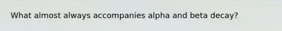 What almost always accompanies alpha and beta decay?