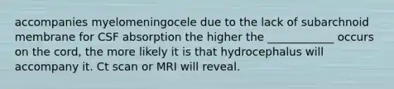 accompanies myelomeningocele due to the lack of subarchnoid membrane for CSF absorption the higher the ____________ occurs on the cord, the more likely it is that hydrocephalus will accompany it. Ct scan or MRI will reveal.