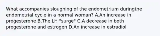 What accompanies sloughing of the endometrium duringthe endometrial cycle in a normal woman? A.An increase in progesterone B.The LH "surge" C.A decrease in both progesterone and estrogen D.An increase in estradiol