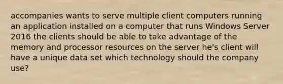 accompanies wants to serve multiple client computers running an application installed on a computer that runs Windows Server 2016 the clients should be able to take advantage of the memory and processor resources on the server he's client will have a unique data set which technology should the company use?