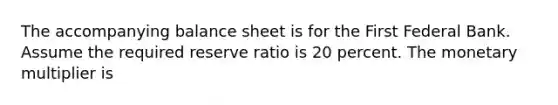 The accompanying balance sheet is for the First Federal Bank. Assume the required reserve ratio is 20 percent. The monetary multiplier is