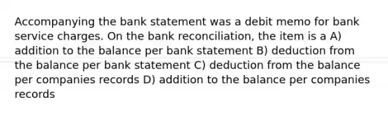 Accompanying the bank statement was a debit memo for bank service charges. On the <a href='https://www.questionai.com/knowledge/kZ6GRlcQH1-bank-reconciliation' class='anchor-knowledge'>bank reconciliation</a>, the item is a A) addition to the balance per bank statement B) deduction from the balance per bank statement C) deduction from the balance per companies records D) addition to the balance per companies records