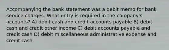 Accompanying the bank statement was a debit memo for bank service charges. What entry is required in the company's accounts? A) debit cash and credi<a href='https://www.questionai.com/knowledge/k7x83BRk9p-t-accounts' class='anchor-knowledge'>t accounts</a> payable B) debit cash and credit other income C) debit <a href='https://www.questionai.com/knowledge/kWc3IVgYEK-accounts-payable' class='anchor-knowledge'>accounts payable</a> and credit cash D) debit miscellaneous administrative expense and credit cash