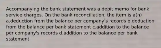 Accompanying the bank statement was a debit memo for bank service charges. On the bank reconciliation, the item is a(n) a.deduction from the balance per company's records b.deduction from the balance per bank statement c.addition to the balance per company's records d.addition to the balance per bank statement