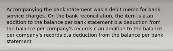 Accompanying the bank statement was a debit memo for bank service charges. On the bank reconciliation, the item is a.an addition to the balance per bank statement b.a deduction from the balance per company's records c.an addition to the balance per company's records d.a deduction from the balance per bank statement