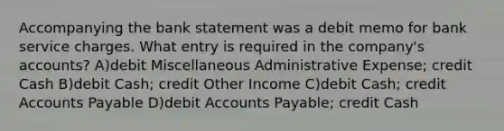 Accompanying the bank statement was a debit memo for bank service charges. What entry is required in the company's accounts? A)debit Miscellaneous Administrative Expense; credit Cash B)debit Cash; credit Other Income C)debit Cash; credit Accounts Payable D)debit Accounts Payable; credit Cash