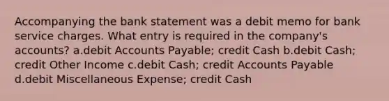 Accompanying the bank statement was a debit memo for bank service charges. What entry is required in the company's accounts? a.debi<a href='https://www.questionai.com/knowledge/k7x83BRk9p-t-accounts' class='anchor-knowledge'>t accounts</a> Payable; credit Cash b.debit Cash; credit Other Income c.debit Cash; credit Accounts Payable d.debit Miscellaneous Expense; credit Cash