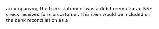 accompanying the bank statement was a debit memo for an NSF check received form a customer. This item would be included on the bank reconciliation as a