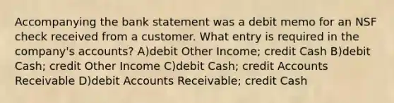 Accompanying the bank statement was a debit memo for an NSF check received from a customer. What entry is required in the company's accounts? A)debit Other Income; credit Cash B)debit Cash; credit Other Income C)debit Cash; credi<a href='https://www.questionai.com/knowledge/k7x83BRk9p-t-accounts' class='anchor-knowledge'>t accounts</a> Receivable D)debit Accounts Receivable; credit Cash