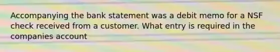 Accompanying the bank statement was a debit memo for a NSF check received from a customer. What entry is required in the companies account