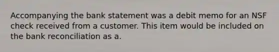 Accompanying the bank statement was a debit memo for an NSF check received from a customer. This item would be included on the bank reconciliation as a.