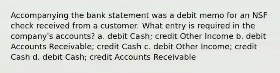 Accompanying the bank statement was a debit memo for an NSF check received from a customer. What entry is required in the company's accounts? a. debit Cash; credit Other Income b. debit Accounts Receivable; credit Cash c. debit Other Income; credit Cash d. debit Cash; credit Accounts Receivable