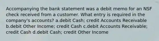 Accompanying the bank statement was a debit memo for an NSF check received from a customer. What entry is required in the company's accounts? a.debit Cash; credit Accounts Receivable b.debit Other Income; credit Cash c.debit Accounts Receivable; credit Cash d.debit Cash; credit Other Income