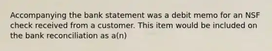 Accompanying the bank statement was a debit memo for an NSF check received from a customer. This item would be included on the <a href='https://www.questionai.com/knowledge/kZ6GRlcQH1-bank-reconciliation' class='anchor-knowledge'>bank reconciliation</a> as a(n)