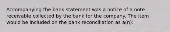 Accompanying the bank statement was a notice of a note receivable collected by the bank for the company. The item would be included on the bank reconciliation as a(n):