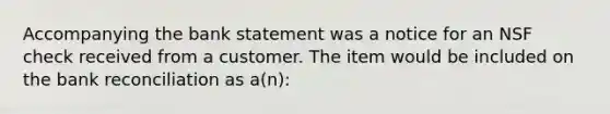 Accompanying the bank statement was a notice for an NSF check received from a customer. The item would be included on the bank reconciliation as a(n):