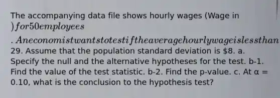 The accompanying data file shows hourly wages (Wage in ) for 50 employees. An economist wants to test if the average hourly wage is less than29. Assume that the population standard deviation is 8. a. Specify the null and the alternative hypotheses for the test. b-1. Find the value of the test statistic. b-2. Find the p-value. c. At α = 0.10, what is the conclusion to the hypothesis test?