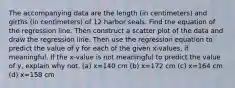 The accompanying data are the length​ (in centimeters) and girths​ (in centimeters) of 12 harbor seals. Find the equation of the regression line. Then construct a scatter plot of the data and draw the regression line. Then use the regression equation to predict the value of y for each of the given​ x-values, if meaningful. If the​ x-value is not meaningful to predict the value of​ y, explain why not. ​(a) x=140 cm ​(b) x=172 cm ​(c) x=164 cm ​(d) x=158 cm