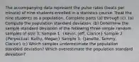 The accompanying data represent the pulse rates​ (beats per​ minute) of nine students enrolled in a statistics course. Treat the nine students as a population. Complete parts​ (a) through​ (c). ​(a) Compute the population standard deviation. ​(b) Determine the sample standard deviation of the following three simple random samples of size 3. Sample 1: (Kevin, Jeff, Clarice) Sample 2: (Perpectual, Kathy, Megan) Sample 3: (Janette, Tammy, Clarice) ​(c) Which samples underestimate the population standard​ deviation? Which overestimate the population standard​ deviation?