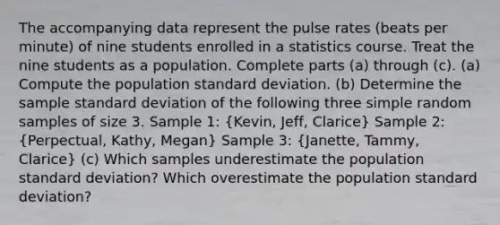 The accompanying data represent the pulse rates​ (beats per​ minute) of nine students enrolled in a statistics course. Treat the nine students as a population. Complete parts​ (a) through​ (c). ​(a) Compute the population standard deviation. ​(b) Determine the sample standard deviation of the following three simple random samples of size 3. Sample 1: (Kevin, Jeff, Clarice) Sample 2: (Perpectual, Kathy, Megan) Sample 3: (Janette, Tammy, Clarice) ​(c) Which samples underestimate the population standard​ deviation? Which overestimate the population standard​ deviation?