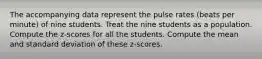 The accompanying data represent the pulse rates​ (beats per​ minute) of nine students. Treat the nine students as a population. Compute the​ z-scores for all the students. Compute the mean and standard deviation of these​ z-scores.