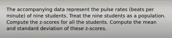 The accompanying data represent the pulse rates​ (beats per​ minute) of nine students. Treat the nine students as a population. Compute the​ z-scores for all the students. Compute the mean and standard deviation of these​ z-scores.