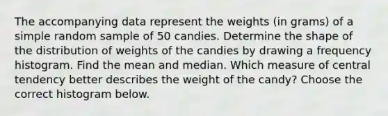 The accompanying data represent the weights​ (in grams) of a simple random sample of 50 candies. Determine the shape of the distribution of weights of the candies by drawing a frequency histogram. Find the mean and median. Which measure of central tendency better describes the weight of the​ candy? Choose the correct histogram below.