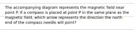 The accompanying diagram represents the magnetic field near point P. If a compass is placed at point P in the same plane as the magnetic field, which arrow represents the direction the north end of the compass needle will point?