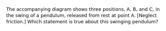 The accompanying diagram shows three positions, A, B, and C, in the swing of a pendulum, released from rest at point A. [Neglect friction.] Which statement is true about this swinging pendulum?