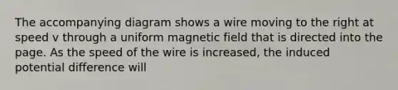 The accompanying diagram shows a wire moving to the right at speed v through a uniform magnetic field that is directed into the page. As the speed of the wire is increased, the induced potential difference will