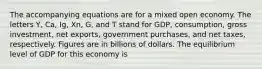 The accompanying equations are for a mixed open economy. The letters Y, Ca, Ig, Xn, G, and T stand for GDP, consumption, gross investment, net exports, government purchases, and net taxes, respectively. Figures are in billions of dollars. The equilibrium level of GDP for this economy is