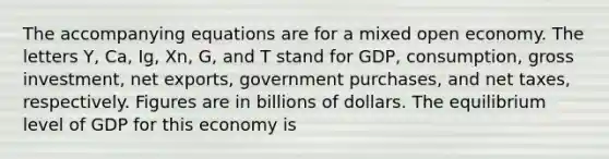 The accompanying equations are for a mixed open economy. The letters Y, Ca, Ig, Xn, G, and T stand for GDP, consumption, gross investment, net exports, government purchases, and net taxes, respectively. Figures are in billions of dollars. The equilibrium level of GDP for this economy is