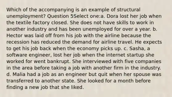 Which of the accompanying is an example of structural unemployment? Question 5Select one:a. Dora lost her job when the textile factory closed. She does not have skills to work in another industry and has been unemployed for over a year. b. Hector was laid off from his job with the airline because the recession has reduced the demand for airline travel. He expects to get his job back when the economy picks up. c. Sasha, a software engineer, lost her job when the internet startup she worked for went bankrupt. She interviewed with five companies in the area before taking a job with another firm in the industry. d. Malia had a job as an engineer but quit when her spouse was transferred to another state. She looked for a month before finding a new job that she liked.